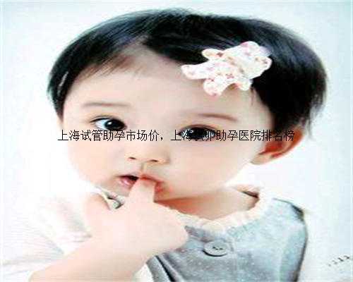 上海试管助孕市场价，上海供卵助孕医院排名榜