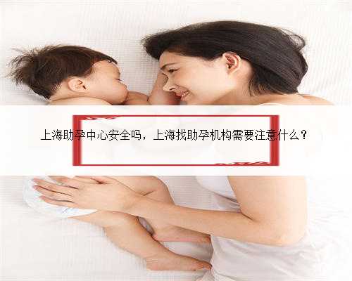 上海助孕中心安全吗，上海找助孕机构需要注意什么